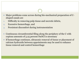  Major problems come across during bio-mechanical preparation of C-
shaped canals are
1. Difficulty in removing pulp tissue and necrotic debris,
2. Excessive hemorrhage, and
3. Persistent discomfort during instrumentation
 Continuous circumferential filing along the periphery of the C with
copious amounts of 5.25 percent NaOCl is necessary
 If hemorrhage continues, ultrasonic removal of tissue or placement of
calcium hydroxide between appointments may be used to enhance
tissue removal and control hemorrhage
 
