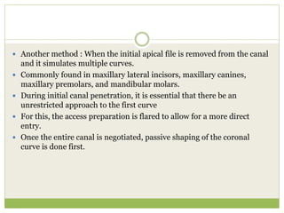  Another method : When the initial apical file is removed from the canal
and it simulates multiple curves.
 Commonly found in maxillary lateral incisors, maxillary canines,
maxillary premolars, and mandibular molars.
 During initial canal penetration, it is essential that there be an
unrestricted approach to the first curve
 For this, the access preparation is flared to allow for a more direct
entry.
 Once the entire canal is negotiated, passive shaping of the coronal
curve is done first.
 