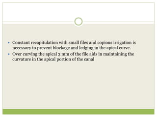 Constant recapitulation with small files and copious irrigation is
necessary to prevent blockage and ledging in the apical curve.
 Over curving the apical 3 mm of the file aids in maintaining the
curvature in the apical portion of the canal
 