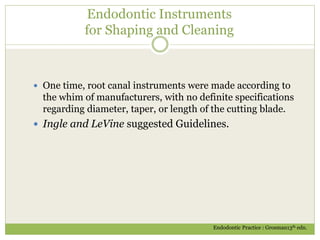 Endodontic Instruments
for Shaping and Cleaning
 One time, root canal instruments were made according to
the whim of manufacturers, with no definite specifications
regarding diameter, taper, or length of the cutting blade.
 Ingle and LeVine suggested Guidelines.
Endodontic Practice : Grosman13th edn.
 