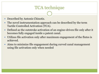 TCA technique
 Described by Antonis Chinotis.
 The novel instrumentation approach can be described by the term
Tactile Controlled Activation (TCA).
 Defined as the outstroke activation of an engine-driven file only after it
becomes fully engaged inside a patent canal.
 Utilizes file activation only after maximum engagement of the flutes is
achieved.
 Aims to minimize file engagement during curved canal management
using file activation only when needed
 