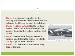  Flute: It is the groove or relief on the
working surface of the file which collects the
debris as the file cuts through the substrate.
 Blade (cutting edge): It is the working
area of the file and is the surface with the
greatest diameter that follows the flute as it
rotates.
 Land: In certain file designs, a surface
projects axially from the central core to the
cutting edge between the flutes.
 Pitch: It is the distance from one cutting
edge to the next.
 