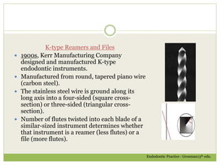 K-type Reamers and Files
 1900s, Kerr Manufacturing Company
designed and manufactured K-type
endodontic instruments.
 Manufactured from round, tapered piano wire
(carbon steel).
 The stainless steel wire is ground along its
long axis into a four-sided (square cross-
section) or three-sided (triangular cross-
section).
 Number of flutes twisted into each blade of a
similar-sized instrument determines whether
that instrument is a reamer (less flutes) or a
file (more flutes).
Endodontic Practice : Grosman13th edn.
 