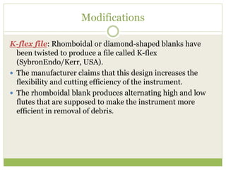 Modifications
K-flex file: Rhomboidal or diamond-shaped blanks have
been twisted to produce a file called K-flex
(SybronEndo/Kerr, USA).
 The manufacturer claims that this design increases the
flexibility and cutting efficiency of the instrument.
 The rhomboidal blank produces alternating high and low
flutes that are supposed to make the instrument more
efficient in removal of debris.
 