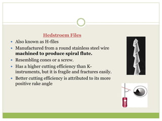 Hedstroem Files
 Also known as H-files
 Manufactured from a round stainless steel wire
machined to produce spiral flute.
 Resembling cones or a screw.
 Has a higher cutting efficiency than K-
instruments, but it is fragile and fractures easily.
 Better cutting efficiency is attributed to its more
positive rake angle
 