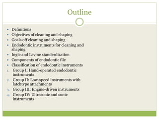 Outline
 Definitions
 Objectives of cleaning and shaping
 Goals off cleaning and shaping
 Endodontic instruments for cleaning and
shaping
 Ingle and Levine standerdization
 Components of endodontic file
 Classification of endodontic instruments
1. Group I: Hand-operated endodontic
instruments
2. Group II: Low-speed instruments with
latchtype attachments
3. Group III: Engine-driven instruments
4. Group IV: Ultrasonic and sonic
instruments
 