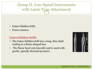 Group II: Low-Speed Instruments
with Latch-Type Attachment
 Gates-Glidden drills
 Peeso reamers
Gates-Glidden Drills
 The Gates-Glidden drill has a long, thin shaft
ending in a flame-shaped hea.
 The flame head cuts laterally and is used with
gentle, apically directed pressure
Endodontic Practice : Grosman13th edn.
 