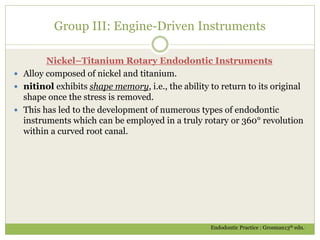 Group III: Engine-Driven Instruments
Nickel–Titanium Rotary Endodontic Instruments
 Alloy composed of nickel and titanium.
 nitinol exhibits shape memory, i.e., the ability to return to its original
shape once the stress is removed.
 This has led to the development of numerous types of endodontic
instruments which can be employed in a truly rotary or 360° revolution
within a curved root canal.
Endodontic Practice : Grosman13th edn.
 