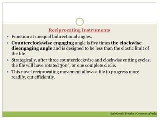 Reciprocating Instruments
 Function at unequal bidirectional angles.
 Counterclockwise engaging angle is five times the clockwise
disengaging angle and is designed to be less than the elastic limit of
the file
 Strategically, after three counterclockwise and clockwise cutting cycles,
the file will have rotated 360°, or one complete circle.
 This novel reciprocating movement allows a file to progress more
readily, cut efficiently.
Endodontic Practice : Grosman13th edn.
 