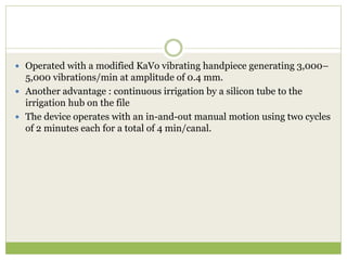  Operated with a modified KaVo vibrating handpiece generating 3,000–
5,000 vibrations/min at amplitude of 0.4 mm.
 Another advantage : continuous irrigation by a silicon tube to the
irrigation hub on the file
 The device operates with an in-and-out manual motion using two cycles
of 2 minutes each for a total of 4 min/canal.
 