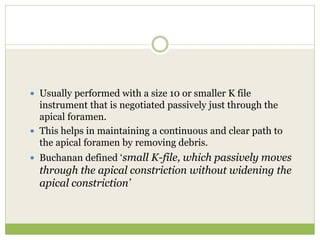  Usually performed with a size 10 or smaller K file
instrument that is negotiated passively just through the
apical foramen.
 This helps in maintaining a continuous and clear path to
the apical foramen by removing debris.
 Buchanan defined ‘small K-file, which passively moves
through the apical constriction without widening the
apical constriction’
 