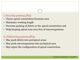 i. Favoring patency filing
 Cleans apical constriction/foramen area
 Maintains working length
 Prevents packing of debris at the apical constriction end
 Help keeping apical zone area free of microorganisms.
ii. Disfavoring patency filing
 May push debris into periapical areas
 May push microorganisms into periapical area
 May injure the configuration of apical constriction.
Essentials of Endodontics : Vimal Sikri.
 