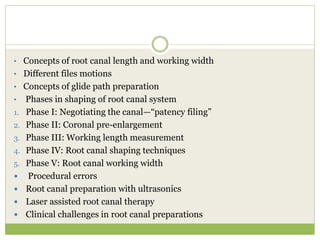 • Concepts of root canal length and working width
• Different files motions
• Concepts of glide path preparation
• Phases in shaping of root canal system
1. Phase I: Negotiating the canal—“patency filing”
2. Phase II: Coronal pre-enlargement
3. Phase III: Working length measurement
4. Phase IV: Root canal shaping techniques
5. Phase V: Root canal working width
 Procedural errors
 Root canal preparation with ultrasonics
 Laser assisted root canal therapy
 Clinical challenges in root canal preparations
 