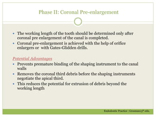 Phase II: Coronal Pre-enlargement
 The working length of the tooth should be determined only after
coronal pre enlargement of the canal is completed.
 Coronal pre-enlargement is achieved with the help of orifice
enlargers or with Gates-Glidden drills.
Potential Advantages
 Prevents premature binding of the shaping instrument to the canal
walls
 Removes the coronal third debris before the shaping instruments
negotiate the apical third.
 This reduces the potential for extrusion of debris beyond the
working length
Endodontic Practice : Grosman13th edn.
 