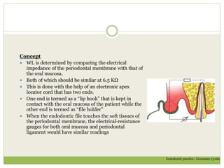 Concept
 WL is determined by comparing the electrical
impedance of the periodontal membrane with that of
the oral mucosa.
 Both of which should be similar at 6.5 KΩ
 This is done with the help of an electronic apex
locator cord that has two ends.
 One end is termed as a “lip hook” that is kept in
contact with the oral mucosa of the patient while the
other end is termed as “file holder”
 When the endodontic file touches the soft tissues of
the periodontal membrane, the electrical-resistance
gauges for both oral mucosa and periodontal
ligament would have similar readings
Endodontic practice : Grossman 13 edn.
 