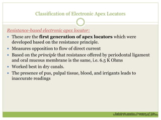 Classification of Electronic Apex Locators
Resistance-based electronic apex locator:
 These are the first generation of apex locators which were
developed based on the resistance principle.
 Measures opposition to flow of direct current
 Based on the principle that resistance offered by periodontal ligament
and oral mucous membrane is the same, i.e. 6.5 K Ohms
 Worked best in dry canals.
 The presence of pus, pulpal tissue, blood, and irrigants leads to
inaccurate readings
Endodontic practice : Grossman 13th Edn.
Textbook of endodontics : Nisha garg 3ed edn.
 