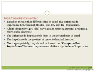 High-frequency apex locator
 Based on the fact that different sites in canal give difference in
impedance between high (8 KHz) and low 400 Hz) frequencies.
 A high-frequency (400 kHz) wave, as a measuring current, produces a
more stable electrode
 The difference in impedance is least in the coronal part of canal
 The impedance is the greatest at cementodentinal junction.
 More appropriately, they should be termed as “Comparative
Impedance” because they measure elative magnitudes of impedance
Endodontic practice : Grossman 13th Edn.
Textbook of endodontics : Nisha garg 3ed edn.
 