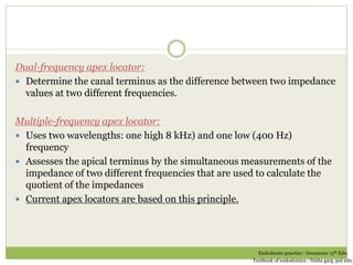 Dual-frequency apex locator:
 Determine the canal terminus as the difference between two impedance
values at two different frequencies.
Multiple-frequency apex locator:
 Uses two wavelengths: one high 8 kHz) and one low (400 Hz)
frequency
 Assesses the apical terminus by the simultaneous measurements of the
impedance of two different frequencies that are used to calculate the
quotient of the impedances
 Current apex locators are based on this principle.
Endodontic practice : Grossman 13th Edn.
Textbook of endodontics : Nisha garg 3ed edn.
 