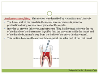 Anticurvature filing: This motion was described by Abou Rass and Jastrab.
 The furcal wall of the canals in the mesial roots of molars is prone to
perforation during coronal enlargement of the canals.
 In order to prevent this error, anticurvature filing is advocated wherein the top
of the handle of the instrument is pulled into the curvature while the shank end
of the handle is pushed away from the inside of the curve (anticurvature).
 This motion balances the cutting flutes against the safer part of the root canal.
Endodontic Practice : Grosman13th edn.
 