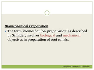 Biomechanical Preparation
 The term ‘biomechanical preparation’ as described
by Schilder, involves biological and mechanical
objectives in preparation of root canals.
Essentials of Endodontics : Vimal Sikri.
 