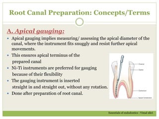 Root Canal Preparation: Concepts/Terms
A. Apical gauging:
 Apical gauging implies measuring/ assessing the apical diameter of the
canal, where the instrument fits snuggly and resist further apical
movements.
 This ensures apical terminus of the
prepared canal
 Ni-Ti instruments are preferred for gauging
because of their flexibility
 The gauging instrument is inserted
straight in and straight out, without any rotation.
 Done after preparation of root canal.
Essentials of endodontics : Vimal sikri
 