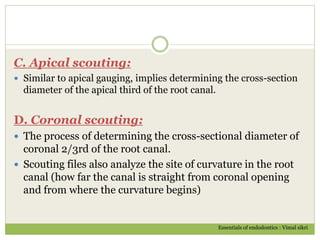 C. Apical scouting:
 Similar to apical gauging, implies determining the cross-section
diameter of the apical third of the root canal.
D. Coronal scouting:
 The process of determining the cross-sectional diameter of
coronal 2/3rd of the root canal.
 Scouting files also analyze the site of curvature in the root
canal (how far the canal is straight from coronal opening
and from where the curvature begins)
Essentials of endodontics : Vimal sikri
 