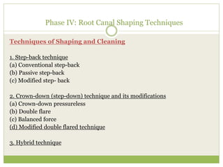 Phase IV: Root Canal Shaping Techniques
Techniques of Shaping and Cleaning
1. Step-back technique
(a) Conventional step-back
(b) Passive step-back
(c) Modified step- back
2. Crown-down (step-down) technique and its modifications
(a) Crown-down pressureless
(b) Double flare
(c) Balanced force
(d) Modified double flared technique
3. Hybrid technique
 
