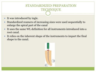 STANDARDIZED PREPARATION
TECHNIQUE
 It was introduced by ingle.
 Standardized reamers of increasing sizes were used sequentially to
enlarge the apical part of the canal
 It uses the same WL definition for all instruments introduced into a
root canal.
 It relies on the inherent shape of the instruments to impart the final
shape to the canal.
 
