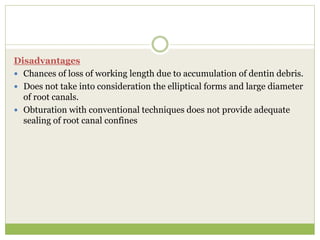 Disadvantages
 Chances of loss of working length due to accumulation of dentin debris.
 Does not take into consideration the elliptical forms and large diameter
of root canals.
 Obturation with conventional techniques does not provide adequate
sealing of root canal confines
 