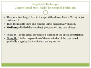 Step-Back Technique
Conventional Step-Back (Telescopic) Technique
 The canal is enlarged first in the apical third to at least a No. 25 or 30
instrument.
 Then the middle third and coronal thirds sequentially shaped.
 Mullaney divided the step-back preparation into two phases :
 Phase I: It is the apical preparation starting at the apical constriction.
 Phase II: It is the preparation of the remainder of the root canal,
gradually stepping back while increasing in size.
 