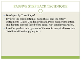 PASSIVE STEP BACK TECHNIQUE
 Developed by Torabinejed.
 Involves the combination of hand (files) and the rotary
instruments (Gates-Glidden drills and Pesso reamers) to attain
an adequate coronal flare before apical root canal preparation.
 Provides gradual enlargement of the root in an apical to coronal
direction without applying force
 