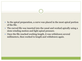  In the apical preparation, a curve was placed in the most apical portion
of the file.
 The curved file was inserted into the canal and worked apically using a
stem-winding motion and light apical pressure.
 Once the file reached working length, it was withdrawn several
millimeters, then worked to length and withdrawn again.
 