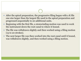  After the apical preparation, the progressive filing began with a K file
one size larger than the largest file used in the apical preparation and
progressed sequentially to 20 additional units.
 Beginning with the first file, a stemwinding motion was used to work
the instrument down the root canal to where it bound.
 The file was withdrawn slightly and then worked using a filing motion
(15 to 20 strokes).
 The next larger file was then worked into the root canal until it bound,
was withdrawn slightly, and then worked using a filing motion.
 