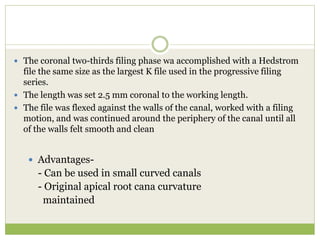  The coronal two-thirds filing phase wa accomplished with a Hedstrom
file the same size as the largest K file used in the progressive filing
series.
 The length was set 2.5 mm coronal to the working length.
 The file was flexed against the walls of the canal, worked with a filing
motion, and was continued around the periphery of the canal until all
of the walls felt smooth and clean
 Advantages-
- Can be used in small curved canals
- Original apical root cana curvature
maintained
 