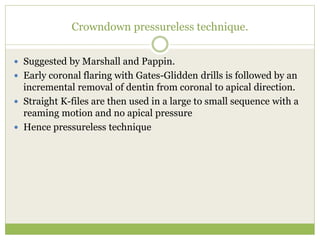 Crowndown pressureless technique.
 Suggested by Marshall and Pappin.
 Early coronal flaring with Gates-Glidden drills is followed by an
incremental removal of dentin from coronal to apical direction.
 Straight K-files are then used in a large to small sequence with a
reaming motion and no apical pressure
 Hence pressureless technique
 