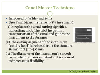 Canal Master Technique
 Introduced by Wildey and Senia
 Uses Canal Master instrument (SW Instrument):
(1) It replaces the usual cutting tip with a
noncutting pilot. The pilot helps limit
transportation of the canal and guides the
instrument to the foramen.
(2) The cutting segment of the instrument
(cutting head) is reduced from the standard
16 mm to 2.5 to 4.0 mm.
(3) The diameter of the instrument’s smooth
round shaft remains constant and is reduced
to increase its flexibility.
OOO :67 : 2 : 198-208 : 1989
 