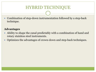 HYBRID TECHNIQUE
 Combination of step-down instrumentation followed by a step-back
technique.
Advantages
 Ability to shape the canal predictably with a combination of hand and
rotary stainless steel instruments.
 Optimizes the advantages of crown-down and step-back techniques.
 
