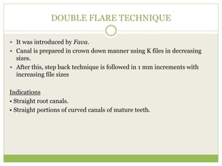 DOUBLE FLARE TECHNIQUE
 It was introduced by Fava.
 Canal is prepared in crown down manner using K files in decreasing
sizes.
 After this, step back technique is followed in 1 mm increments with
increasing file sizes
Indications
• Straight root canals.
• Straight portions of curved canals of mature teeth.
 