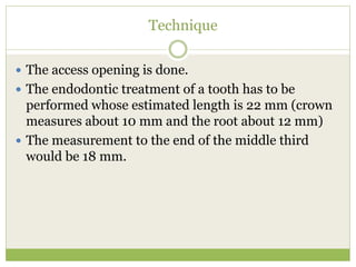 Technique
 The access opening is done.
 The endodontic treatment of a tooth has to be
performed whose estimated length is 22 mm (crown
measures about 10 mm and the root about 12 mm)
 The measurement to the end of the middle third
would be 18 mm.
 