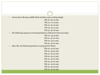  Crown down till upto middle third and then upto working length.
File no. 80 14 mm
File no. 70 15 mm
File no. 60 16 mm
File no. 55 17 mm
File no. 50 18 mm
 The following sequence of instrumentation is followed in the next steps:
File no. 45 19 mm
File no. 40 20 mm
File no. 35 21 mm
File no. 30 22 mm
 After this, the flared preparation as proposed by Weine
File no. 30 22 mm
File no. 35 22 mm
File no. 40 22 mm
File no. 45 21 mm
File no. 40 22 mm
File no. 50 20 mm
File no. 40 22 mm
File no. 55 19 mm
File no. 40 22 mm
 