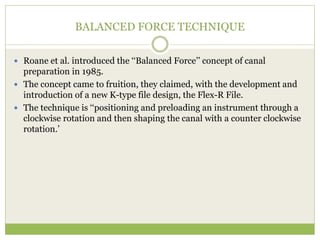 BALANCED FORCE TECHNIQUE
 Roane et al. introduced the ‘‘Balanced Force’’ concept of canal
preparation in 1985.
 The concept came to fruition, they claimed, with the development and
introduction of a new K-type file design, the Flex-R File.
 The technique is ‘‘positioning and preloading an instrument through a
clockwise rotation and then shaping the canal with a counter clockwise
rotation.’
 