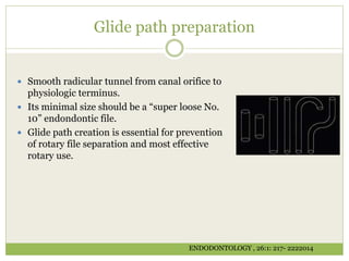 Glide path preparation
 Smooth radicular tunnel from canal orifice to
physiologic terminus.
 Its minimal size should be a “super loose No.
10” endondontic file.
 Glide path creation is essential for prevention
of rotary file separation and most effective
rotary use.
ENDODONTOLOGY , 26:1: 217- 2222014
 