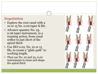 Negotiation
 Explore the root canal with a
10 or 15 No. 0.02 taper K file.
 Advance quantec No. 25,
0.06 taper instrument, in a
reaming action, from canal
orifice to just short of the
apical third.
 Use ISO 0.02, No. 10 or 15
file, to create a “glide path” to
working length.
 Then use No. 20 and 25, 0.02
instruments to clean and shape
the apical third
 