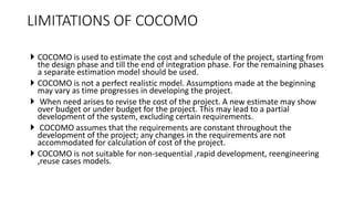  COCOMO is used to estimate the cost and schedule of the project, starting from
the design phase and till the end of integration phase. For the remaining phases
a separate estimation model should be used.
 COCOMO is not a perfect realistic model. Assumptions made at the beginning
may vary as time progresses in developing the project.
 When need arises to revise the cost of the project. A new estimate may show
over budget or under budget for the project. This may lead to a partial
development of the system, excluding certain requirements.
 COCOMO assumes that the requirements are constant throughout the
development of the project; any changes in the requirements are not
accommodated for calculation of cost of the project.
 COCOMO is not suitable for non-sequential ,rapid development, reengineering
,reuse cases models.
LIMITATIONS OF COCOMO
 
