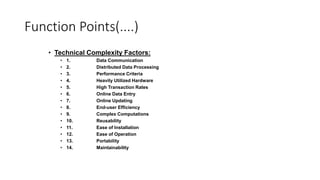 Function Points(....)
• Technical Complexity Factors:
• 1. Data Communication
• 2. Distributed Data Processing
• 3. Performance Criteria
• 4. Heavily Utilized Hardware
• 5. High Transaction Rates
• 6. Online Data Entry
• 7. Online Updating
• 8. End-user Efficiency
• 9. Complex Computations
• 10. Reusability
• 11. Ease of Installation
• 12. Ease of Operation
• 13. Portability
• 14. Maintainability
 