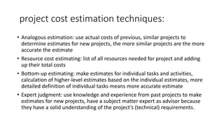 project cost estimation techniques:
• Analogous estimation: use actual costs of previous, similar projects to
determine estimates for new projects, the more similar projects are the more
accurate the estimate
• Resource cost estimating: list of all resources needed for project and adding
up their total costs
• Bottom-up estimating: make estimates for individual tasks and activities,
calculation of higher-level estimates based on the individual estimates, more
detailed definition of individual tasks means more accurate estimate
• Expert judgment: use knowledge and experience from past projects to make
estimates for new projects, have a subject matter expert as advisor because
they have a solid understanding of the project’s (technical) requirements.
 