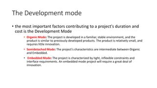 The Development mode
• the most important factors contributing to a project's duration and
cost is the Development Mode
• Organic Mode: The project is developed in a familiar, stable environment, and the
product is similar to previously developed products. The product is relatively small, and
requires little innovation.
• Semidetached Mode: The project's characteristics are intermediate between Organic
and Embedded.
• Embedded Mode: The project is characterized by tight, inflexible constraints and
interface requirements. An embedded mode project will require a great deal of
innovation.
 