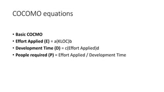 COCOMO equations
• Basic COCMO
• Effort Applied (E) = a(KLOC)b
• Development Time (D) = c(Effort Applied)d
• People required (P) = Effort Applied / Development Time
 