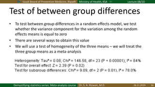 Saudi Board of Preventive Medicine, Riyadh Ministry of Health, KSA Lecture 08/10
Dr. S. A. Rizwan, M.D.Demystifying statistics series: Meta-analysis course
Test of between group differences
• To test between group differences in a random effects model, we test
whether the variance component for the variation among the random
effects means is equal to zero
• There are several ways to obtain this value
• We will use a test of homogeneity of the three means – we will treat the
three group means as a meta-analysis
26.11.2019 16
 