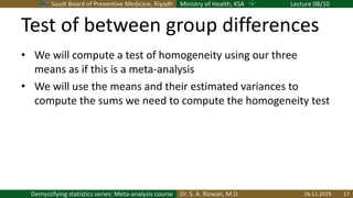 Saudi Board of Preventive Medicine, Riyadh Ministry of Health, KSA Lecture 08/10
Dr. S. A. Rizwan, M.D.Demystifying statistics series: Meta-analysis course
Test of between group differences
• We will compute a test of homogeneity using our three
means as if this is a meta-analysis
• We will use the means and their estimated variances to
compute the sums we need to compute the homogeneity test
26.11.2019 17
 